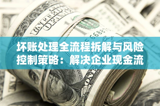 济南坏账处理全流程拆解与风险控制策略：解决企业现金流顽疾的实战指南