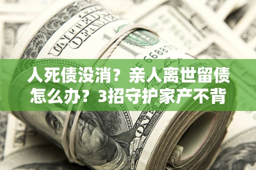 济南人死债没消？亲人离世留债怎么办？3招守护家产不背锅