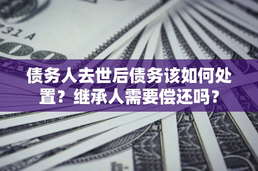 济南债务人去世后债务该如何处置？继承人需要偿还吗？