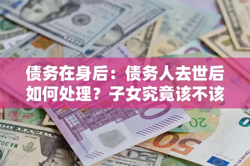 济南债务在身后：债务人去世后如何处理？子女究竟该不该还钱？